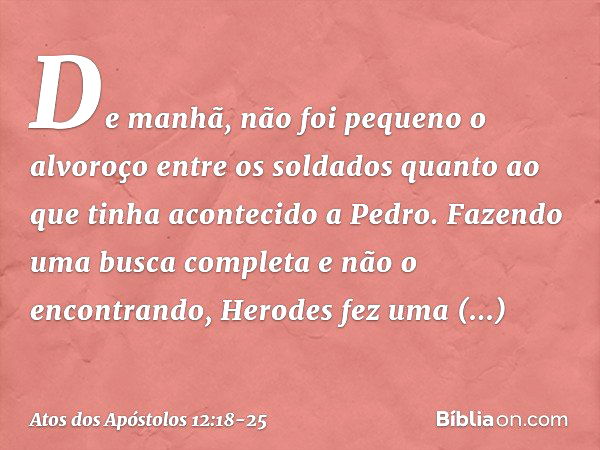 De manhã, não foi pequeno o alvoroço entre os soldados quanto ao que tinha acontecido a Pedro. Fazendo uma busca completa e não o encontrando, Herodes fez uma i