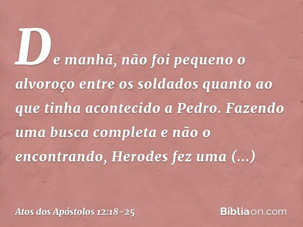 De manhã, não foi pequeno o alvoroço entre os soldados quanto ao que tinha acontecido a Pedro. Fazendo uma busca completa e não o encontrando, Herodes fez uma i