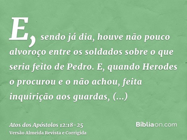 E, sendo já dia, houve não pouco alvoroço entre os soldados sobre o que seria feito de Pedro.E, quando Herodes o procurou e o não achou, feita inquirição aos gu