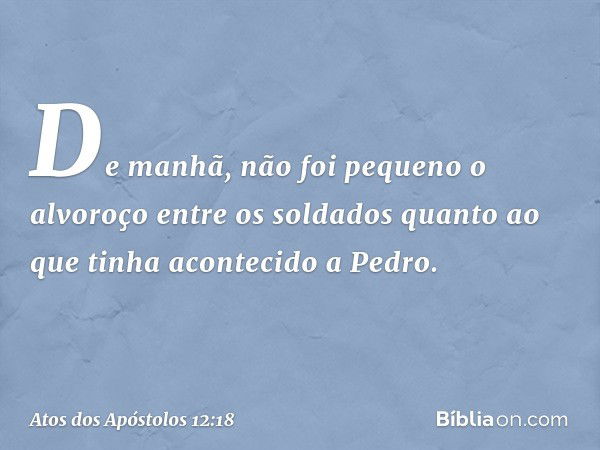 De manhã, não foi pequeno o alvoroço entre os soldados quanto ao que tinha acontecido a Pedro. -- Atos dos Apóstolos 12:18