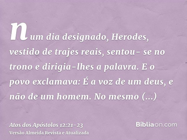 num dia designado, Herodes, vestido de trajes reais, sentou- se no trono e dirigia-lhes a palavra.E o povo exclamava: É a voz de um deus, e não de um homem.No m