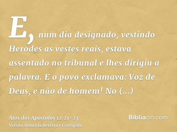 E, num dia designado, vestindo Herodes as vestes reais, estava assentado no tribunal e lhes dirigiu a palavra.E o povo exclamava: Voz de Deus, e não de homem!No