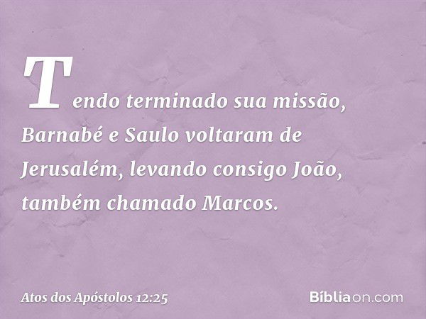 Tendo terminado sua missão, Barnabé e Saulo voltaram de Jerusalém, levando consigo João, também chamado Marcos. -- Atos dos Apóstolos 12:25