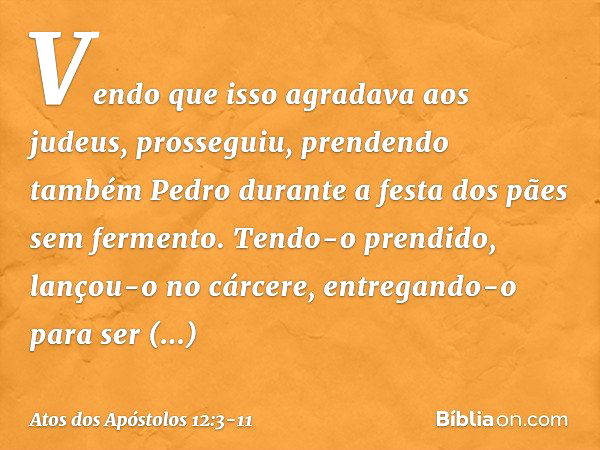 Vendo que isso agradava aos judeus, prosseguiu, prendendo também Pedro durante a festa dos pães sem fermento. Tendo-o prendido, lançou-o no cárcere, entregando-