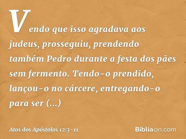 Vendo que isso agradava aos judeus, prosseguiu, prendendo também Pedro durante a festa dos pães sem fermento. Tendo-o prendido, lançou-o no cárcere, entregando-