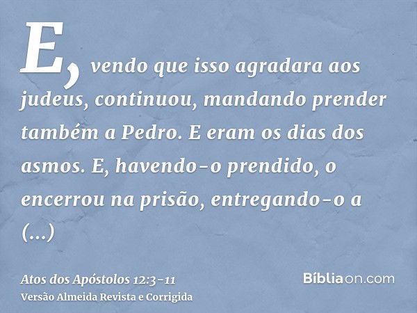 E, vendo que isso agradara aos judeus, continuou, mandando prender também a Pedro. E eram os dias dos asmos.E, havendo-o prendido, o encerrou na prisão, entrega