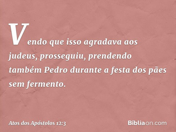 Vendo que isso agradava aos judeus, prosseguiu, prendendo também Pedro durante a festa dos pães sem fermento. -- Atos dos Apóstolos 12:3