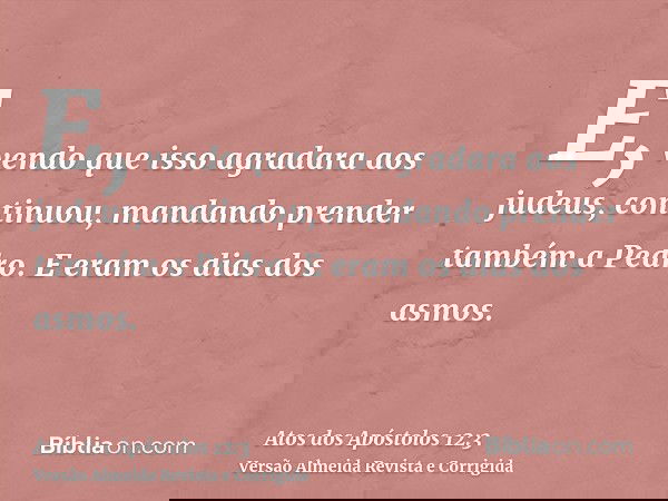 E, vendo que isso agradara aos judeus, continuou, mandando prender também a Pedro. E eram os dias dos asmos.