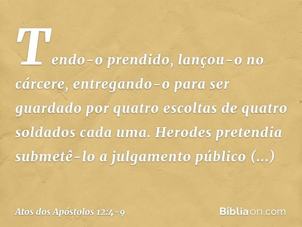 Tendo-o prendido, lançou-o no cárcere, entregando-o para ser guardado por quatro escoltas de quatro soldados cada uma. Herodes pretendia submetê-lo a julgamento