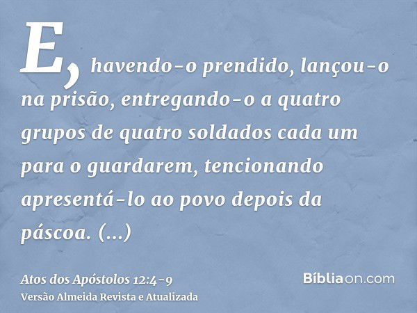 E, havendo-o prendido, lançou-o na prisão, entregando-o a quatro grupos de quatro soldados cada um para o guardarem, tencionando apresentá-lo ao povo depois da 