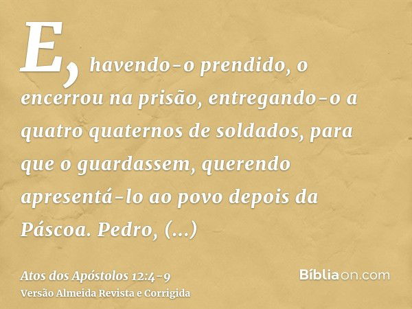 E, havendo-o prendido, o encerrou na prisão, entregando-o a quatro quaternos de soldados, para que o guardassem, querendo apresentá-lo ao povo depois da Páscoa.