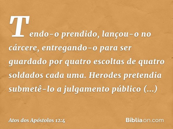 Tendo-o prendido, lançou-o no cárcere, entregando-o para ser guardado por quatro escoltas de quatro soldados cada uma. Herodes pretendia submetê-lo a julgamento