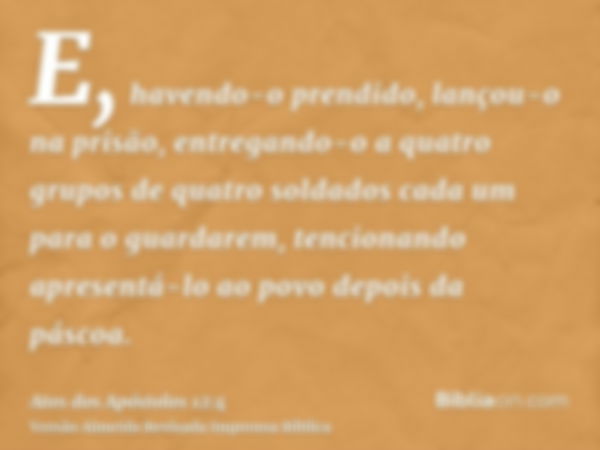 E, havendo-o prendido, lançou-o na prisão, entregando-o a quatro grupos de quatro soldados cada um para o guardarem, tencionando apresentá-lo ao povo depois da 