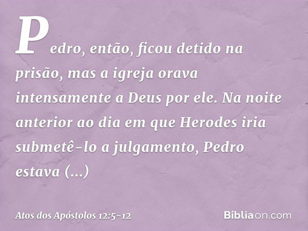 Pedro, então, ficou detido na prisão, mas a igreja orava intensamente a Deus por ele. Na noite anterior ao dia em que Herodes iria submetê-lo a julgamento, Pedr