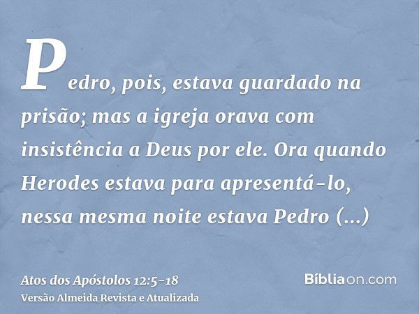 Pedro, pois, estava guardado na prisão; mas a igreja orava com insistência a Deus por ele.Ora quando Herodes estava para apresentá-lo, nessa mesma noite estava 