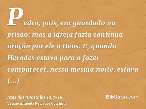 Pedro, pois, era guardado na prisão; mas a igreja fazia contínua oração por ele a Deus.E, quando Herodes estava para o fazer comparecer, nessa mesma noite, esta