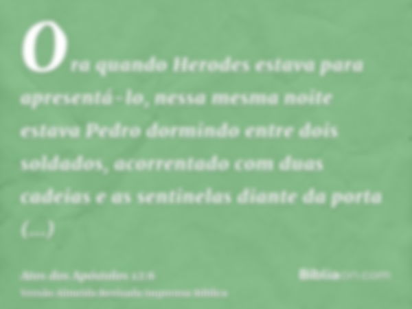 Ora quando Herodes estava para apresentá-lo, nessa mesma noite estava Pedro dormindo entre dois soldados, acorrentado com duas cadeias e as sentinelas diante da