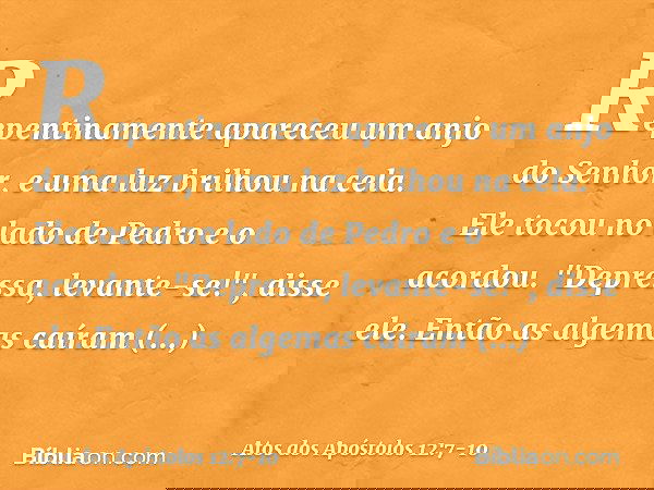 Repentinamente apareceu um anjo do Senhor, e uma luz brilhou na cela. Ele tocou no lado de Pedro e o acordou. "Depressa, levante-se!", disse ele. Então as algem