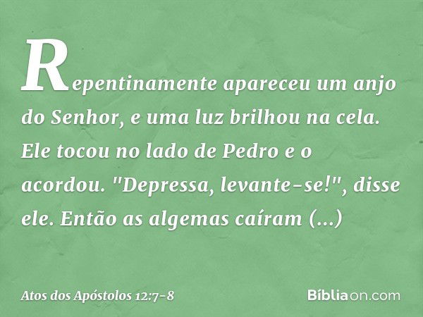 Repentinamente apareceu um anjo do Senhor, e uma luz brilhou na cela. Ele tocou no lado de Pedro e o acordou. "Depressa, levante-se!", disse ele. Então as algem