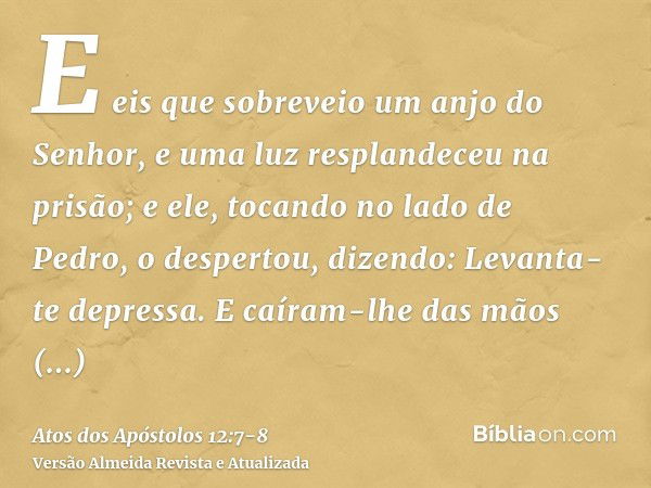 E eis que sobreveio um anjo do Senhor, e uma luz resplandeceu na prisão; e ele, tocando no lado de Pedro, o despertou, dizendo: Levanta-te depressa. E caíram-lh