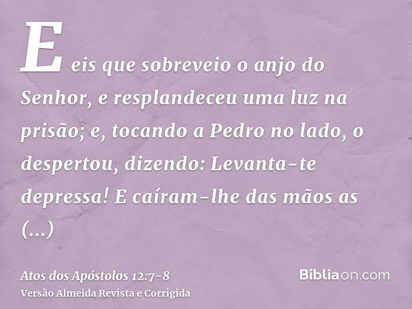 E eis que sobreveio o anjo do Senhor, e resplandeceu uma luz na prisão; e, tocando a Pedro no lado, o despertou, dizendo: Levanta-te depressa! E caíram-lhe das 