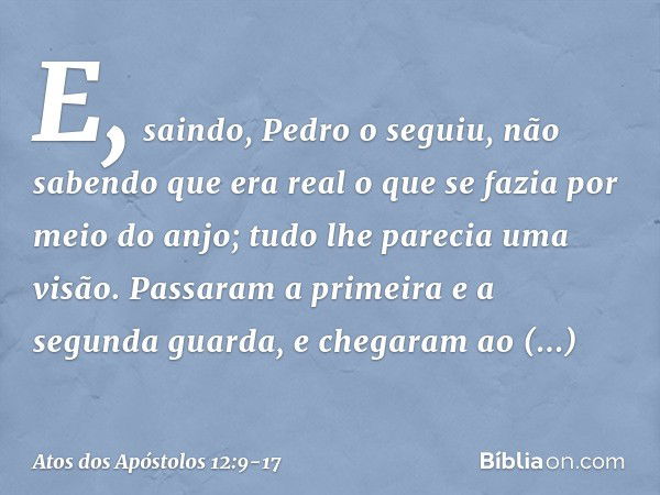 E, saindo, Pedro o seguiu, não sabendo que era real o que se fazia por meio do anjo; tudo lhe parecia uma visão. Passaram a primeira e a segunda guarda, e chega