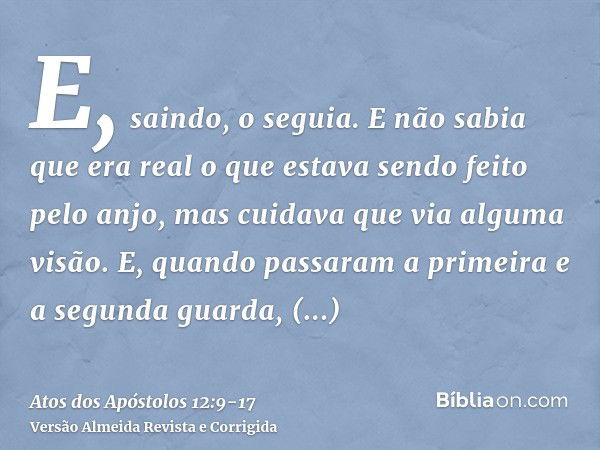 E, saindo, o seguia. E não sabia que era real o que estava sendo feito pelo anjo, mas cuidava que via alguma visão.E, quando passaram a primeira e a segunda gua