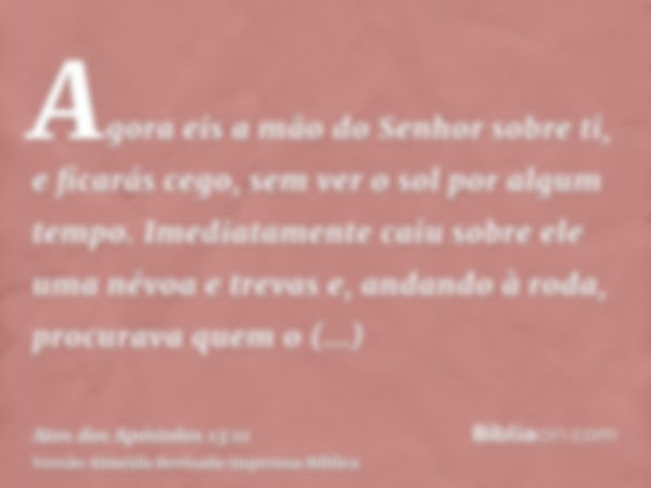 Agora eis a mão do Senhor sobre ti, e ficarás cego, sem ver o sol por algum tempo. Imediatamente caiu sobre ele uma névoa e trevas e, andando à roda, procurava 