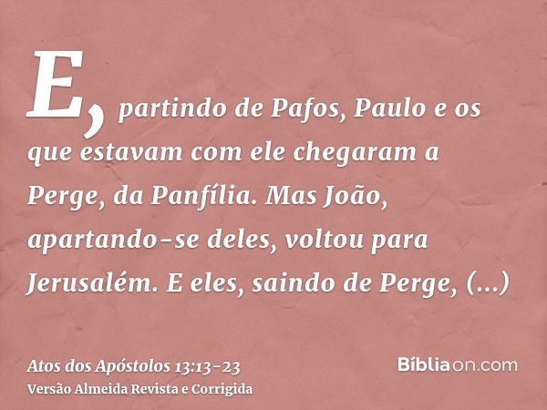 E, partindo de Pafos, Paulo e os que estavam com ele chegaram a Perge, da Panfília. Mas João, apartando-se deles, voltou para Jerusalém.E eles, saindo de Perge,