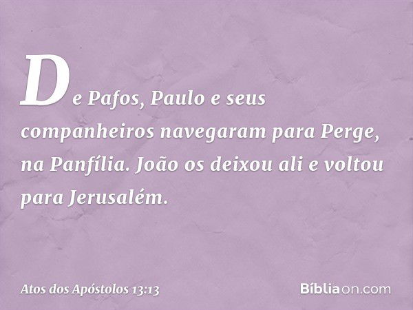 De Pafos, Paulo e seus companheiros navegaram para Perge, na Panfília. João os deixou ali e voltou para Jerusalém. -- Atos dos Apóstolos 13:13