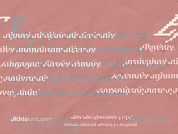 E, depois da lição da Lei e dos Profetas, lhes mandaram dizer os principais da sinagoga: Varões irmãos, se tendes alguma palavra de consolação para o povo, fala