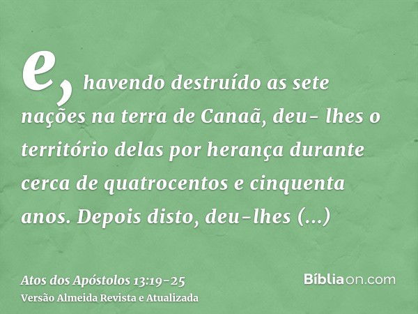 e, havendo destruído as sete nações na terra de Canaã, deu- lhes o território delas por herança durante cerca de quatrocentos e cinquenta anos.Depois disto, deu