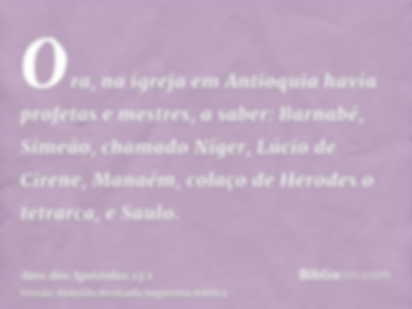 Ora, na igreja em Antioquia havia profetas e mestres, a saber: Barnabé, Simeão, chamado Níger, Lúcio de Cirene, Manaém, colaço de Herodes o tetrarca, e Saulo.