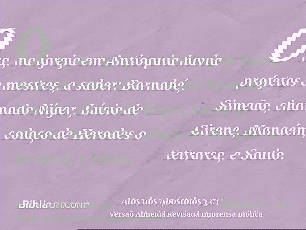 Ora, na igreja em Antioquia havia profetas e mestres, a saber: Barnabé, Simeão, chamado Níger, Lúcio de Cirene, Manaém, colaço de Herodes o tetrarca, e Saulo.