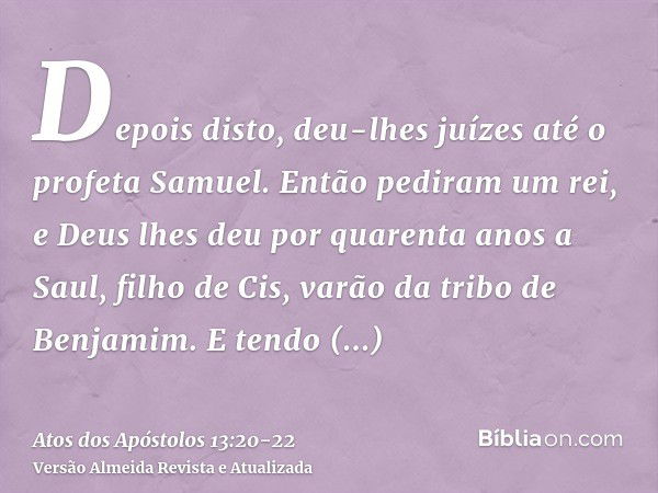 Depois disto, deu-lhes juízes até o profeta Samuel.Então pediram um rei, e Deus lhes deu por quarenta anos a Saul, filho de Cis, varão da tribo de Benjamim.E te