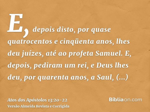 E, depois disto, por quase quatrocentos e cinqüenta anos, lhes deu juízes, até ao profeta Samuel.E, depois, pediram um rei, e Deus lhes deu, por quarenta anos, 