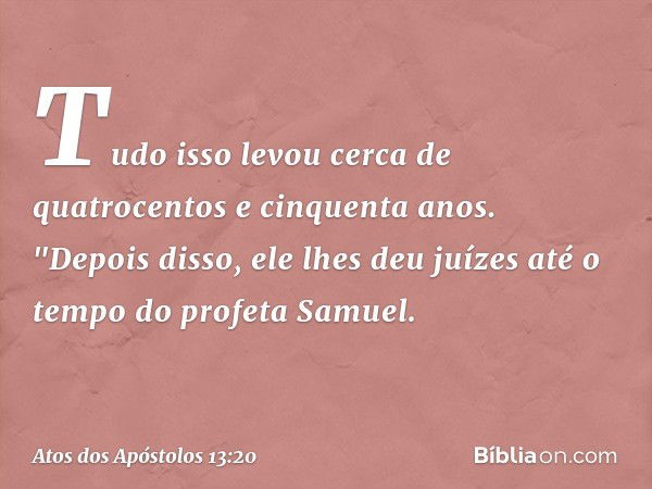 Tudo isso levou cerca de quatrocentos e cinquenta anos. "Depois disso, ele lhes deu juízes até o tempo do profeta Samuel. -- Atos dos Apóstolos 13:20