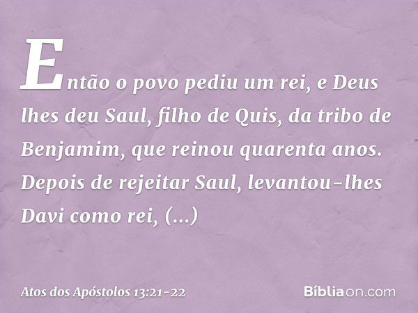 Então o povo pediu um rei, e Deus lhes deu Saul, filho de Quis, da tribo de Benjamim, que reinou quarenta anos. Depois de rejeitar Saul, levantou-lhes Davi como