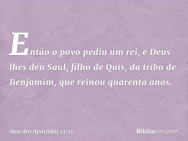 Então o povo pediu um rei, e Deus lhes deu Saul, filho de Quis, da tribo de Benjamim, que reinou quarenta anos. -- Atos dos Apóstolos 13:21