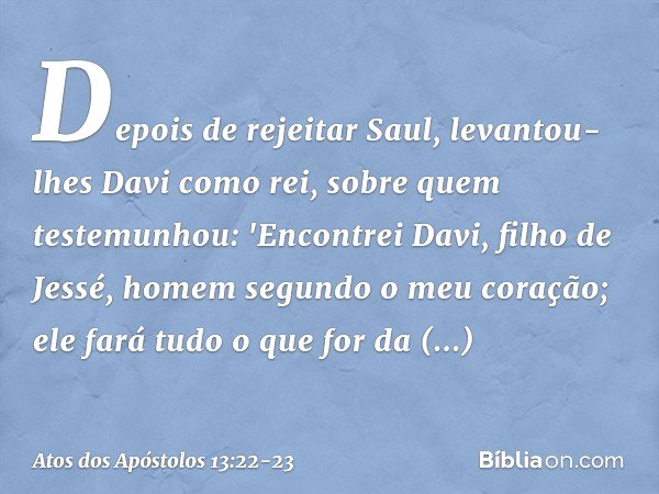 Depois de rejeitar Saul, levantou-lhes Davi como rei, sobre quem testemunhou: 'Encontrei Davi, filho de Jessé, homem segundo o meu coração; ele fará tudo o que 