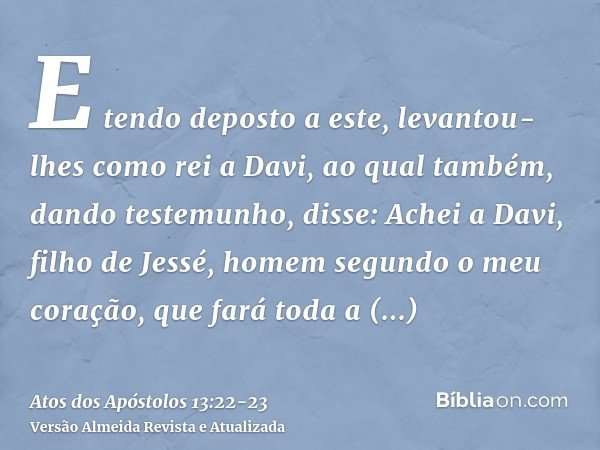 E tendo deposto a este, levantou-lhes como rei a Davi, ao qual também, dando testemunho, disse: Achei a Davi, filho de Jessé, homem segundo o meu coração, que f