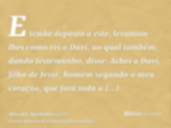 E tendo deposto a este, levantou-lhes como rei a Davi, ao qual também, dando testemunho, disse: Achei a Davi, filho de Jessé, homem segundo o meu coração, que f