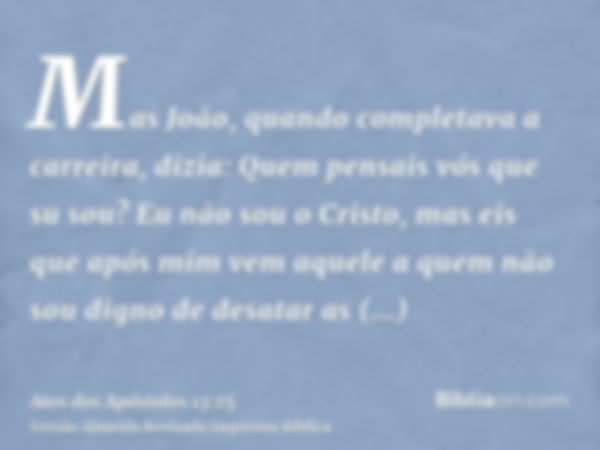 Mas João, quando completava a carreira, dizia: Quem pensais vós que su sou? Eu não sou o Cristo, mas eis que após mim vem aquele a quem não sou digno de desatar