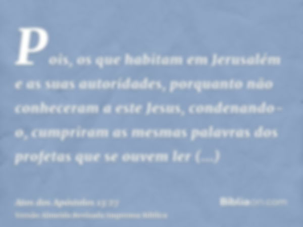 Pois, os que habitam em Jerusalém e as suas autoridades, porquanto não conheceram a este Jesus, condenando-o, cumpriram as mesmas palavras dos profetas que se o