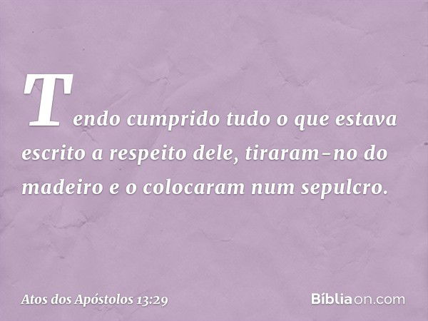 Tendo cumprido tudo o que estava escrito a respeito dele, tiraram-no do madeiro e o colocaram num sepulcro. -- Atos dos Apóstolos 13:29