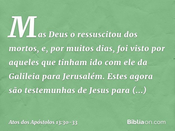 Mas Deus o ressuscitou dos mortos, e, por muitos dias, foi visto por aqueles que tinham ido com ele da Galileia para Jerusalém. Estes agora são testemunhas de J