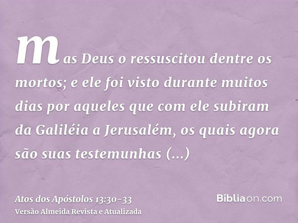 mas Deus o ressuscitou dentre os mortos;e ele foi visto durante muitos dias por aqueles que com ele subiram da Galiléia a Jerusalém, os quais agora são suas tes