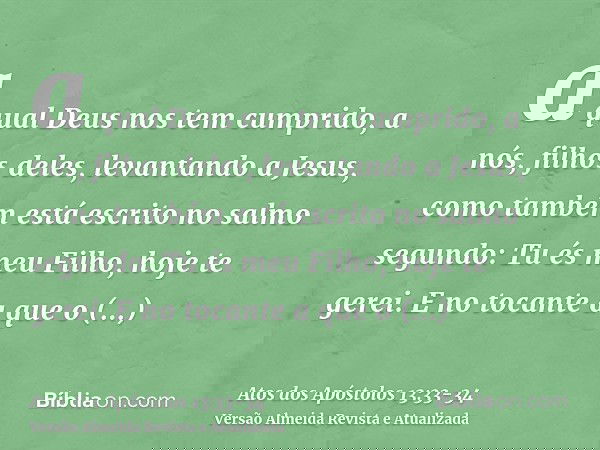 a qual Deus nos tem cumprido, a nós, filhos deles, levantando a Jesus, como também está escrito no salmo segundo: Tu és meu Filho, hoje te gerei.E no tocante a