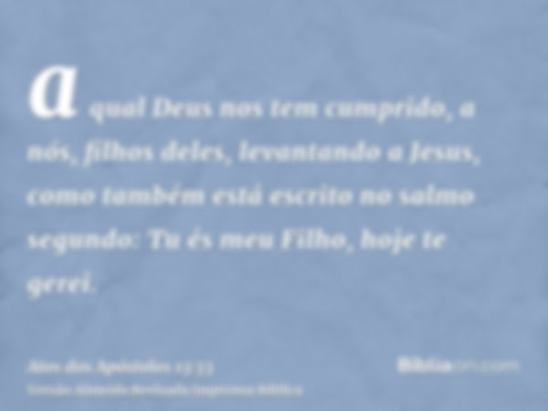 a qual Deus nos tem cumprido, a nós, filhos deles, levantando a Jesus, como também está escrito no salmo segundo: Tu és meu Filho, hoje te gerei.