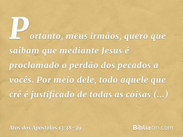 "Portanto, meus irmãos, quero que saibam que mediante Jesus é proclamado o perdão dos pecados a vocês. Por meio dele, todo aquele que crê é justificado de todas